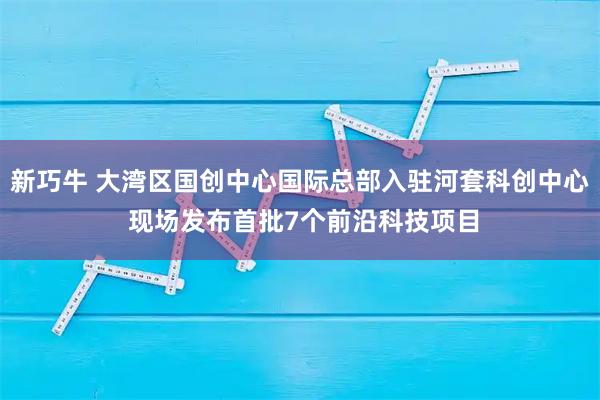 新巧牛 大湾区国创中心国际总部入驻河套科创中心 现场发布首批7个前沿科技项目