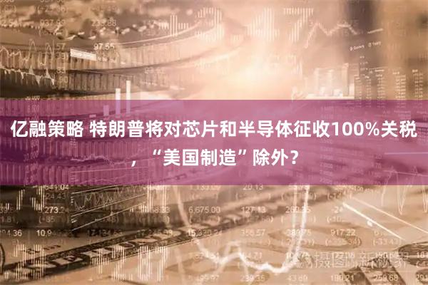 亿融策略 特朗普将对芯片和半导体征收100%关税，“美国制造”除外？