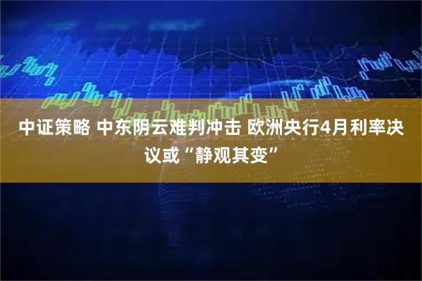 中证策略 中东阴云难判冲击 欧洲央行4月利率决议或“静观其变”
