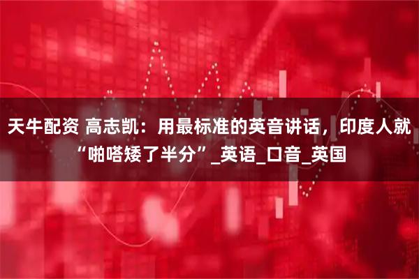 天牛配资 高志凯：用最标准的英音讲话，印度人就“啪嗒矮了半分”_英语_口音_英国