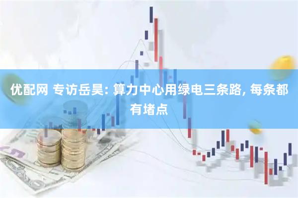优配网 专访岳昊: 算力中心用绿电三条路, 每条都有堵点