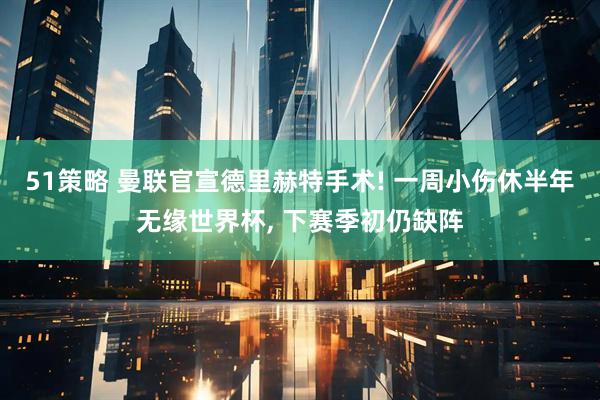 51策略 曼联官宣德里赫特手术! 一周小伤休半年无缘世界杯, 下赛季初仍缺阵