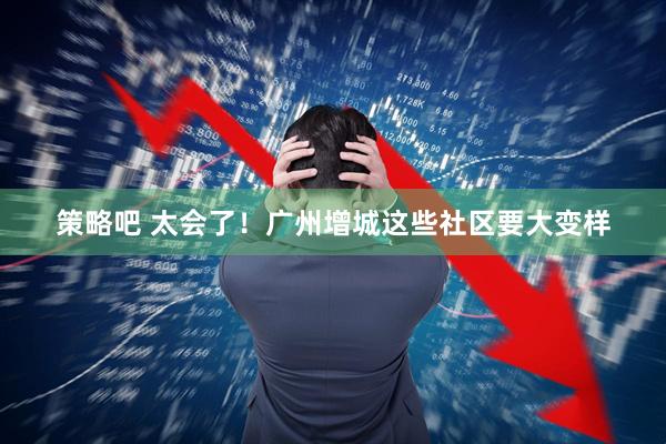 策略吧 太会了!广州增城这些社区要大变样
