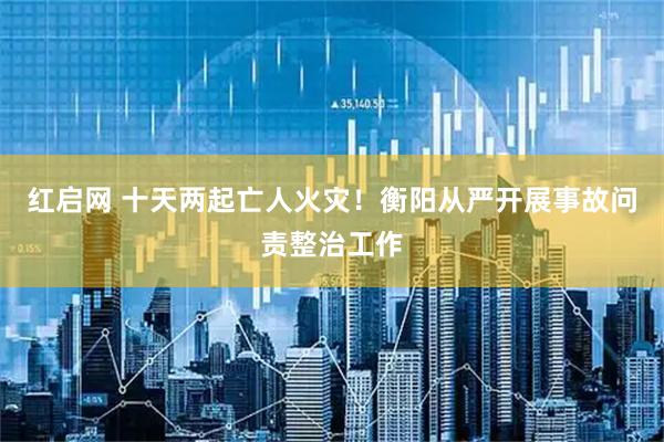 红启网 十天两起亡人火灾！衡阳从严开展事故问责整治工作