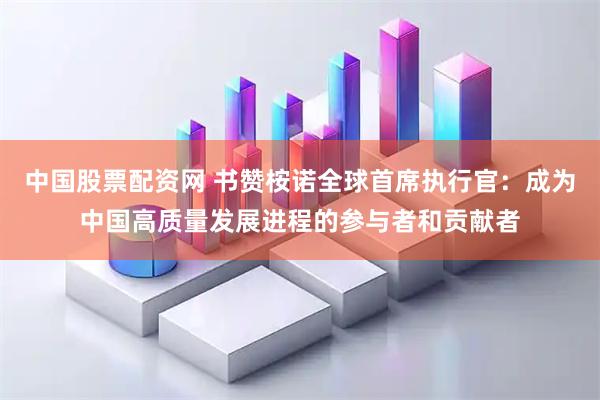 中国股票配资网 书赞桉诺全球首席执行官:成为中国高质量发展进程的参与者和贡献者