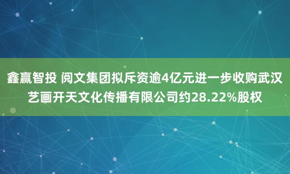 鑫赢智投 阅文集团拟斥资逾4亿元进一步收购武汉艺画开天文化传播有限公司约28.22%股权