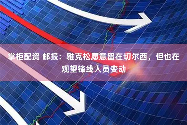 掌柜配资 邮报:雅克松愿意留在切尔西,但也在观望锋线人员变动