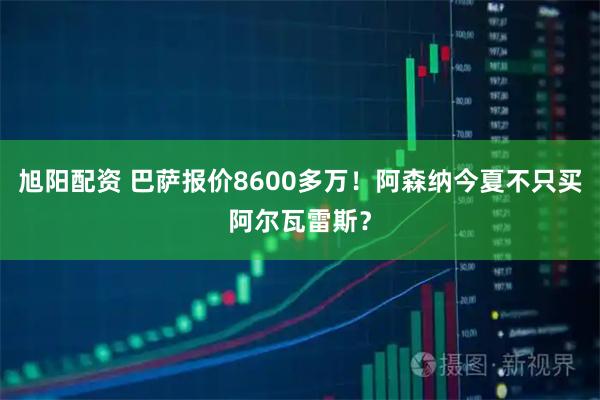 旭阳配资 巴萨报价8600多万！阿森纳今夏不只买阿尔瓦雷斯？