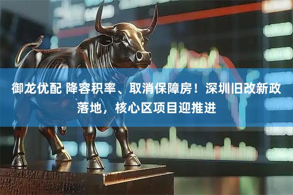 御龙优配 降容积率、取消保障房！深圳旧改新政落地，核心区项目迎推进