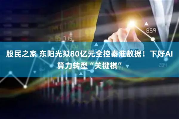 股民之家 东阳光拟80亿元全控秦淮数据!下好AI算力转型“关键棋”