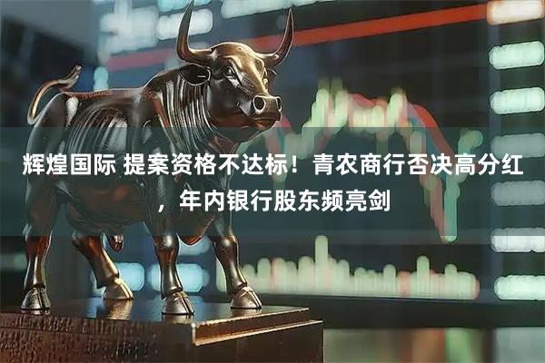 辉煌国际 提案资格不达标！青农商行否决高分红，年内银行股东频亮剑