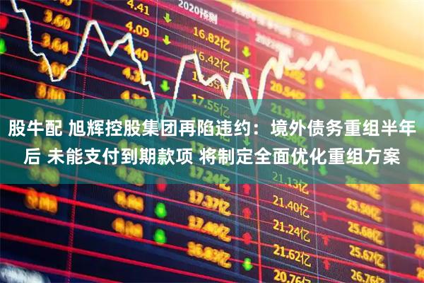 股牛配 旭辉控股集团再陷违约：境外债务重组半年后 未能支付到期款项 将制定全面优化重组方案