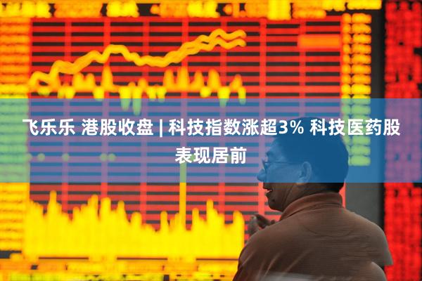 飞乐乐 港股收盘 | 科技指数涨超3% 科技医药股表现居前