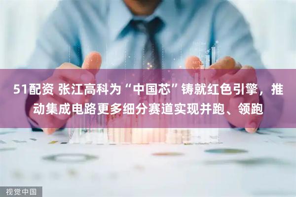 51配资 张江高科为“中国芯”铸就红色引擎，推动集成电路更多细分赛道实现并跑、领跑