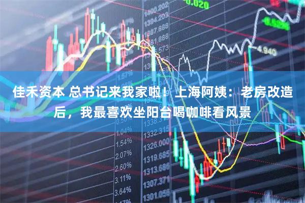 佳禾资本 总书记来我家啦！上海阿姨：老房改造后，我最喜欢坐阳台喝咖啡看风景