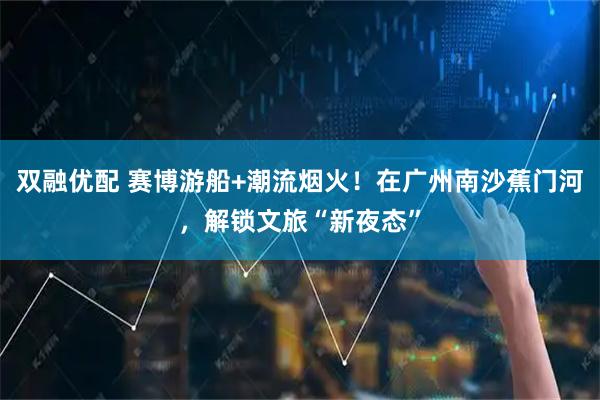 双融优配 赛博游船+潮流烟火！在广州南沙蕉门河，解锁文旅“新夜态”